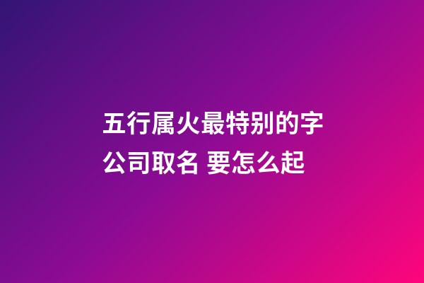 五行属火最特别的字公司取名 要怎么起-第1张-公司起名-玄机派